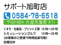 サポート旭町店　〒503-0824　大垣市旭町8-11　TEL：0584-78-6518　くすり・化粧品10：00～20：00　シミュレーション･ゴルフ・プリント工房10:00～22:00　日曜・祝日定休